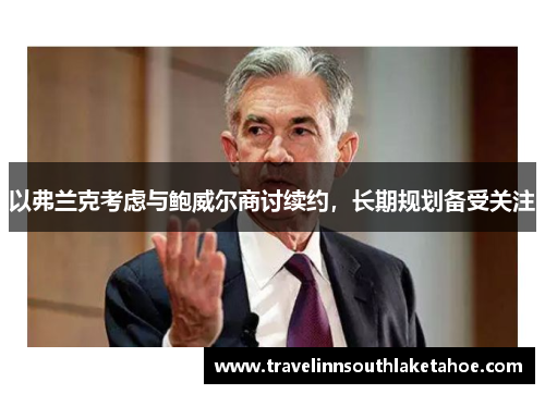 以弗兰克考虑与鲍威尔商讨续约，长期规划备受关注