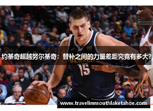 约基奇超越努尔基奇：替补之间的力量差距究竟有多大？
